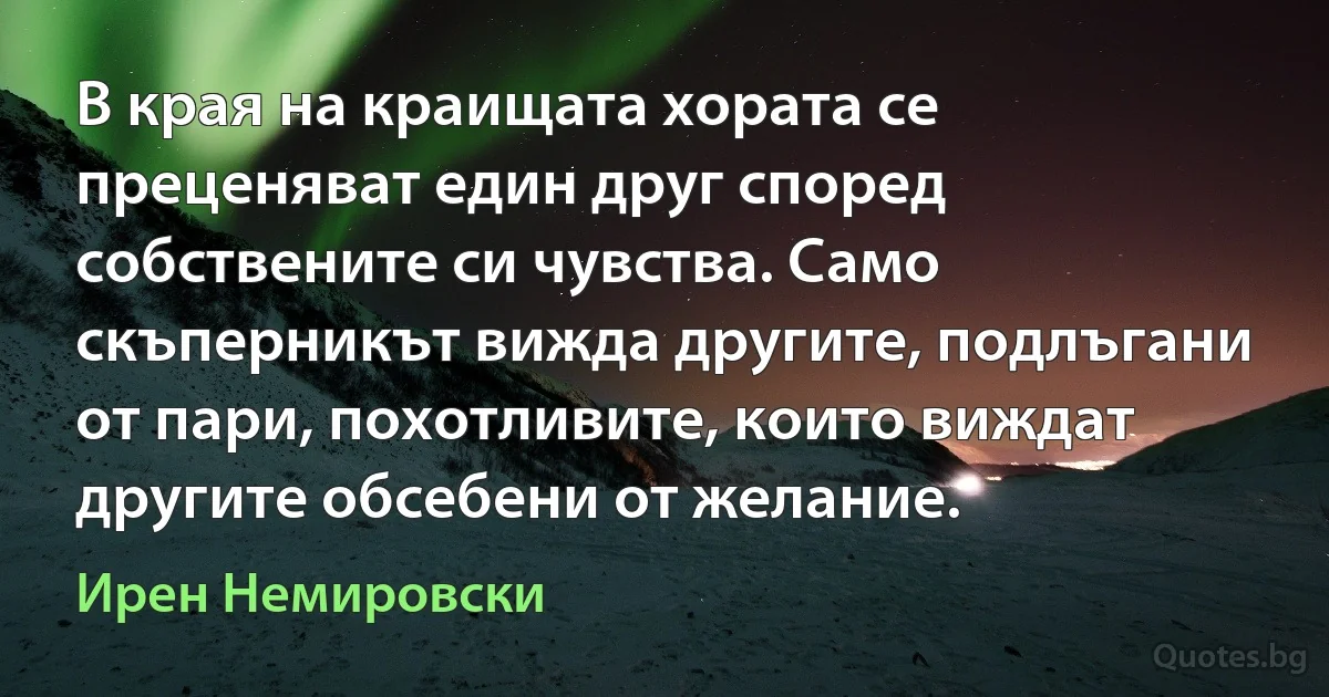 В края на краищата хората се преценяват един друг според собствените си чувства. Само скъперникът вижда другите, подлъгани от пари, похотливите, които виждат другите обсебени от желание. (Ирен Немировски)