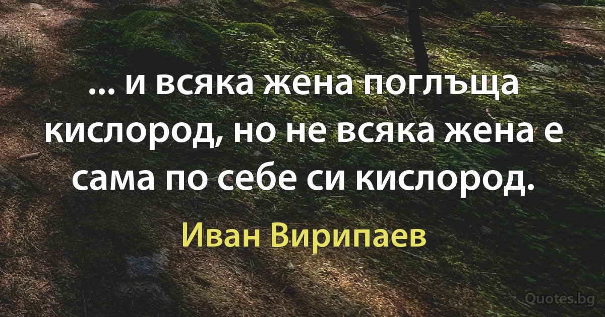 ... и всяка жена поглъща кислород, но не всяка жена е сама по себе си кислород. (Иван Вирипаев)