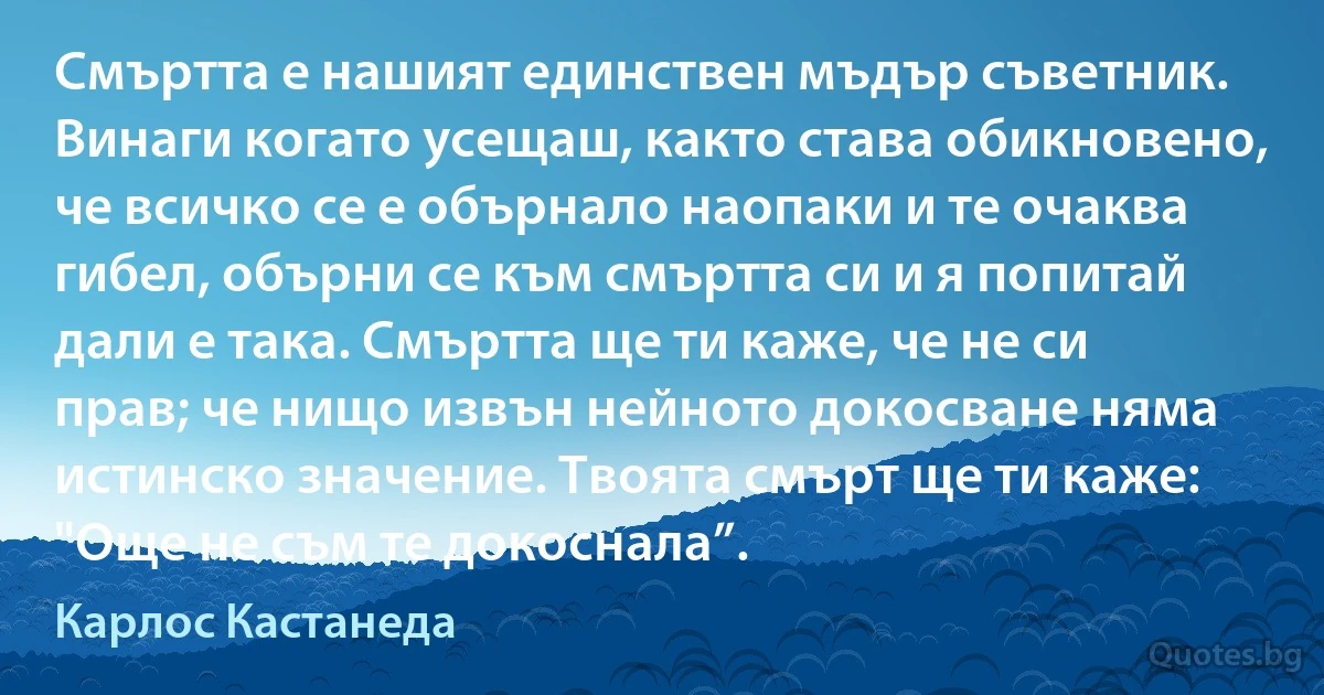 Смъртта е нашият единствен мъдър съветник. Винаги когато усещаш, както става обикновено, че всичко се е обърнало наопаки и те очаква гибел, обърни се към смъртта си и я попитай дали е така. Смъртта ще ти каже, че не си прав; че нищо извън нейното докосване няма истинско значение. Твоята смърт ще ти каже: "Още не съм те докоснала”. (Карлос Кастанеда)