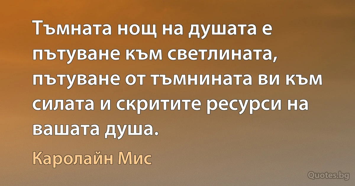 Тъмната нощ на душата е пътуване към светлината, пътуване от тъмнината ви към силата и скритите ресурси на вашата душа. (Каролайн Мис)