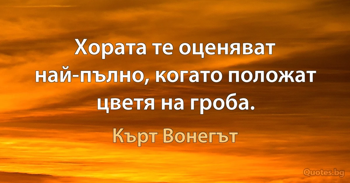 Хората те оценяват най-пълно, когато положат цветя на гроба. (Кърт Вонегът)