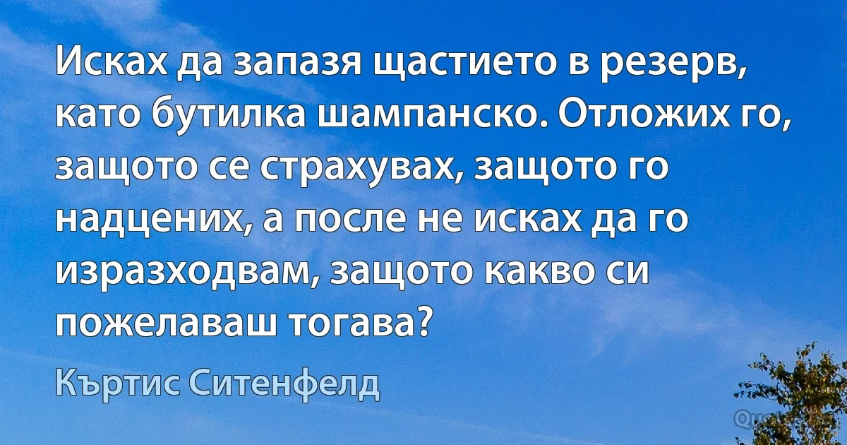 Исках да запазя щастието в резерв, като бутилка шампанско. Отложих го, защото се страхувах, защото го надцених, а после не исках да го изразходвам, защото какво си пожелаваш тогава? (Къртис Ситенфелд)