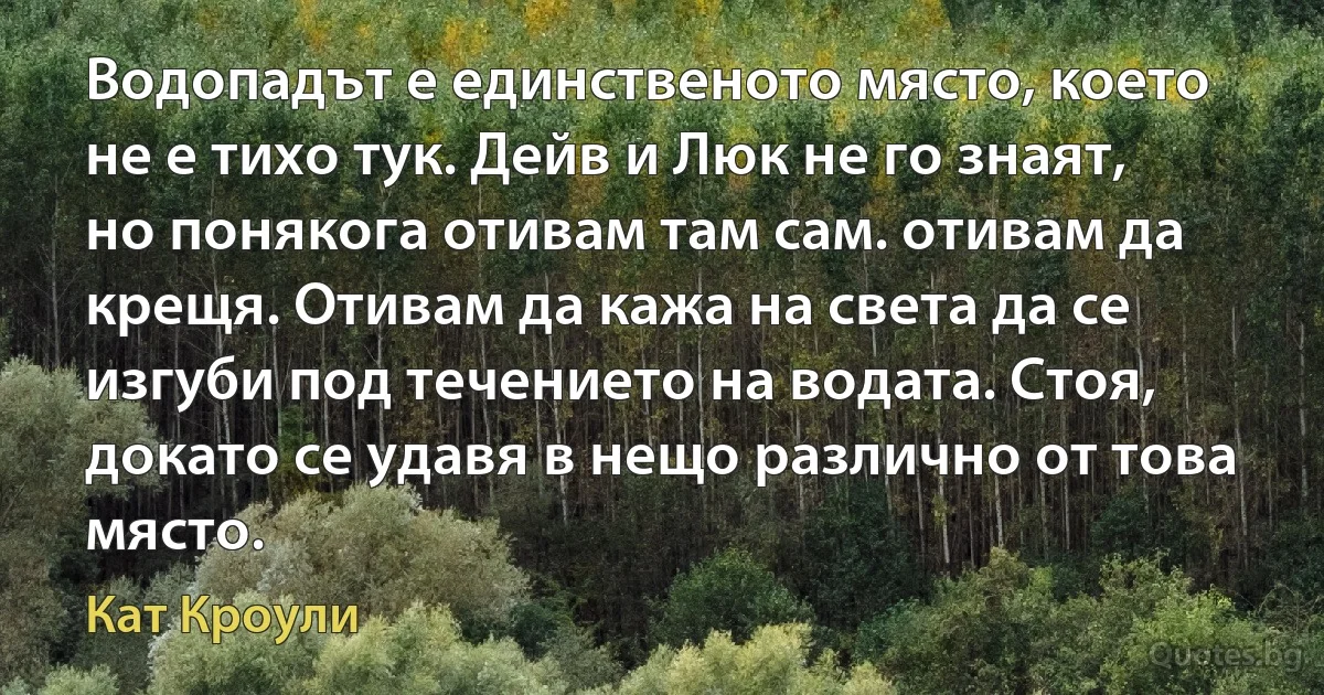 Водопадът е единственото място, което не е тихо тук. Дейв и Люк не го знаят, но понякога отивам там сам. отивам да крещя. Отивам да кажа на света да се изгуби под течението на водата. Стоя, докато се удавя в нещо различно от това място. (Кат Кроули)