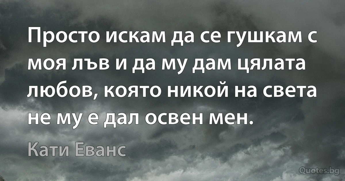 Просто искам да се гушкам с моя лъв и да му дам цялата любов, която никой на света не му е дал освен мен. (Кати Еванс)