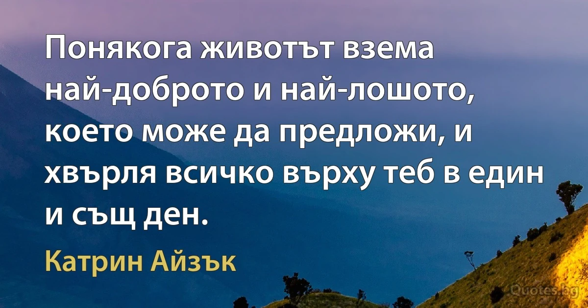 Понякога животът взема най-доброто и най-лошото, което може да предложи, и хвърля всичко върху теб в един и същ ден. (Катрин Айзък)