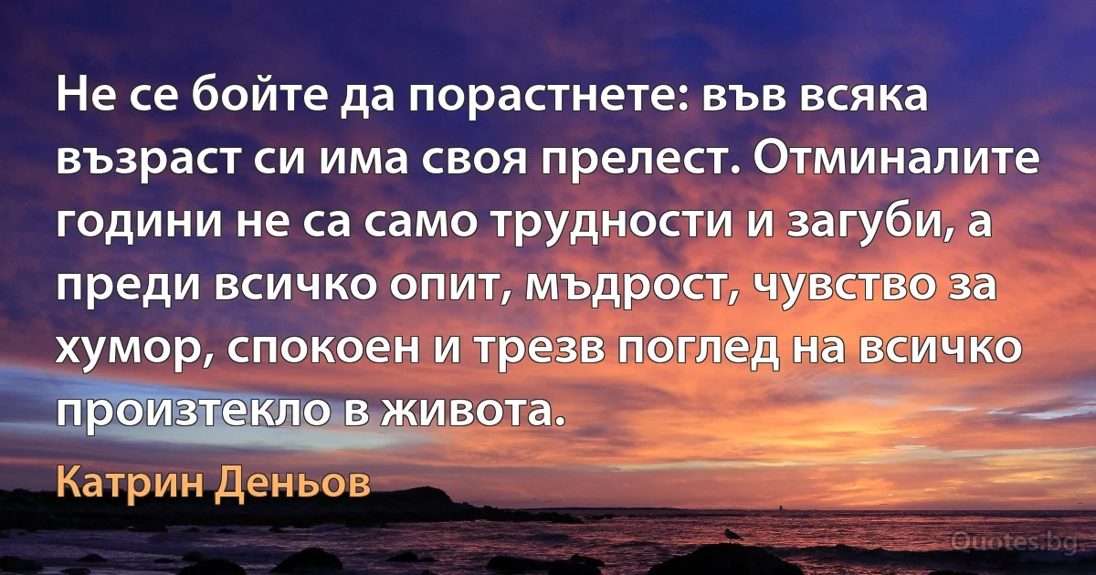 Не се бойте да порастнете: във всяка възраст си има своя прелест. Отминалите години не са само трудности и загуби, а преди всичко опит, мъдрост, чувство за хумор, спокоен и трезв поглед на всичко произтекло в живота. (Катрин Деньов)