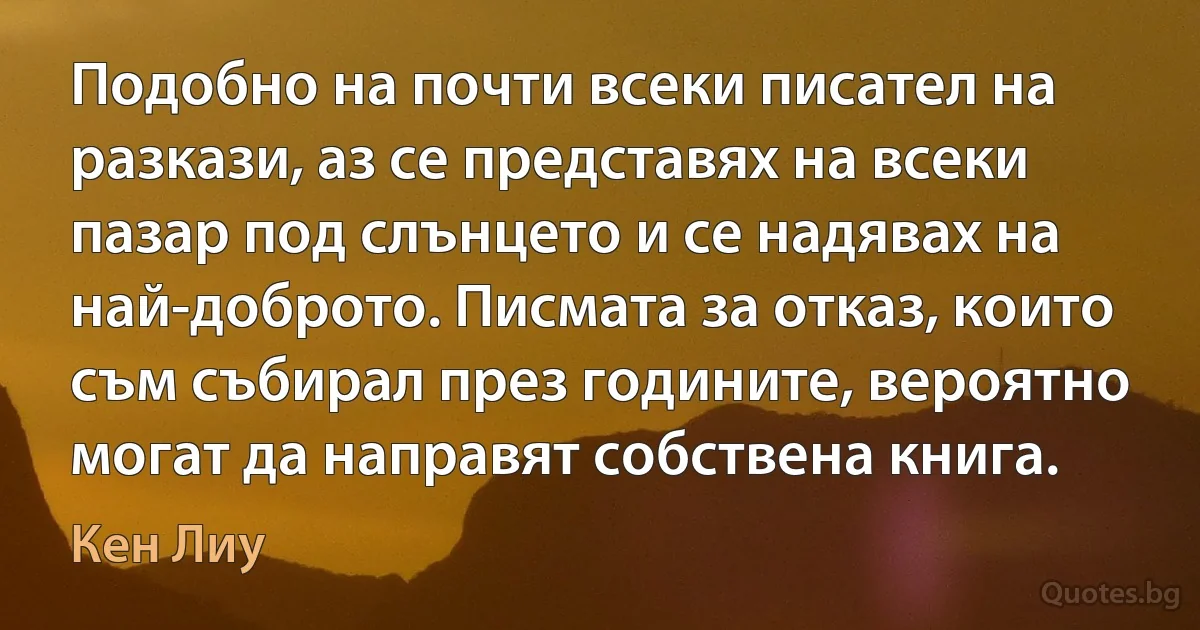 Подобно на почти всеки писател на разкази, аз се представях на всеки пазар под слънцето и се надявах на най-доброто. Писмата за отказ, които съм събирал през годините, вероятно могат да направят собствена книга. (Кен Лиу)