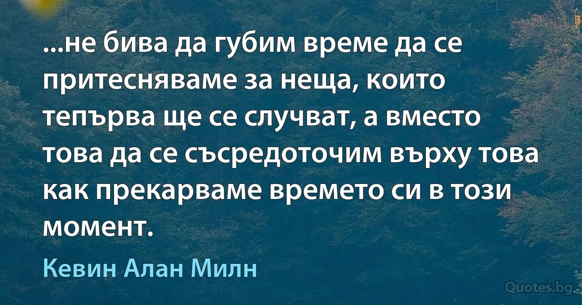 ...не бива да губим време да се притесняваме за неща, които тепърва ще се случват, а вместо това да се съсредоточим върху това как прекарваме времето си в този момент. (Кевин Алан Милн)