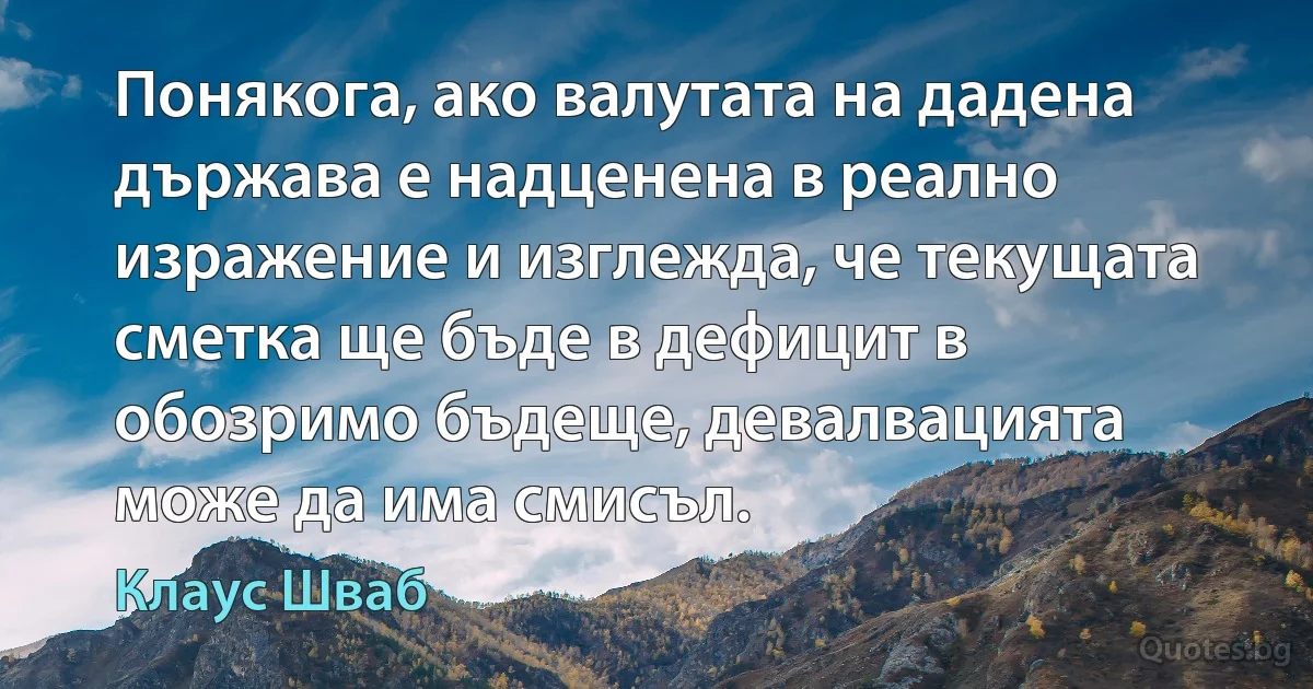 Понякога, ако валутата на дадена държава е надценена в реално изражение и изглежда, че текущата сметка ще бъде в дефицит в обозримо бъдеще, девалвацията може да има смисъл. (Клаус Шваб)