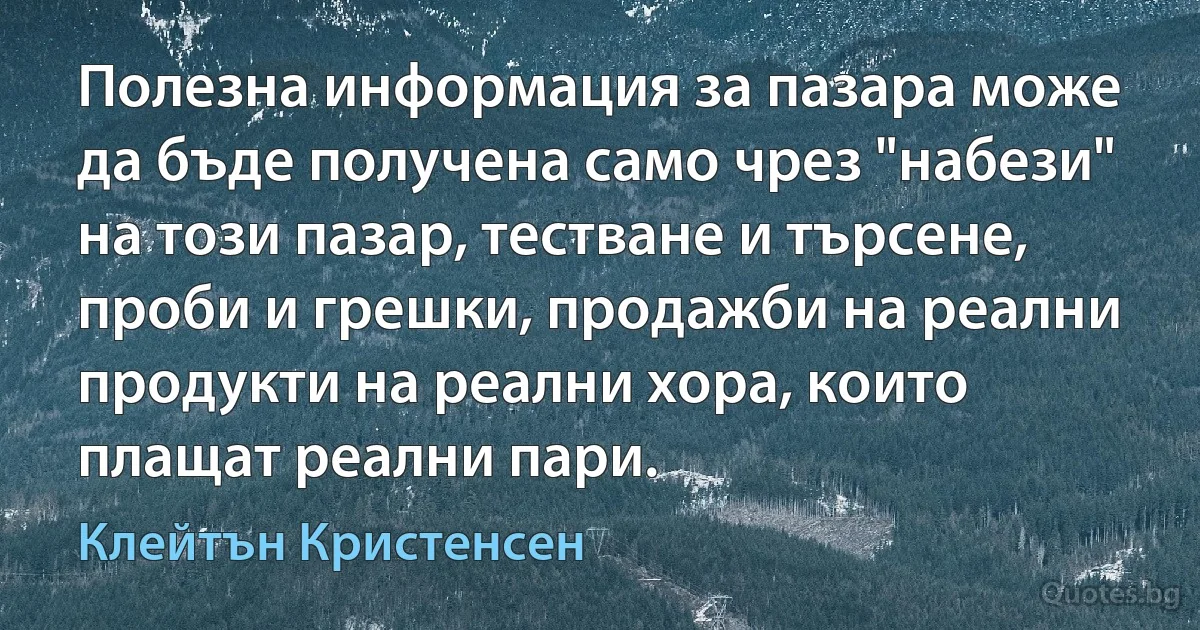 Полезна информация за пазара може да бъде получена само чрез "набези" на този пазар, тестване и търсене, проби и грешки, продажби на реални продукти на реални хора, които плащат реални пари. (Клейтън Кристенсен)