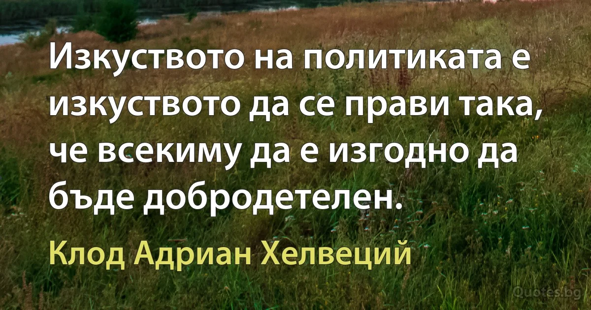 Изкуството на политиката е изкуството да се прави така, че всекиму да е изгодно да бъде добродетелен. (Клод Адриан Хелвеций)