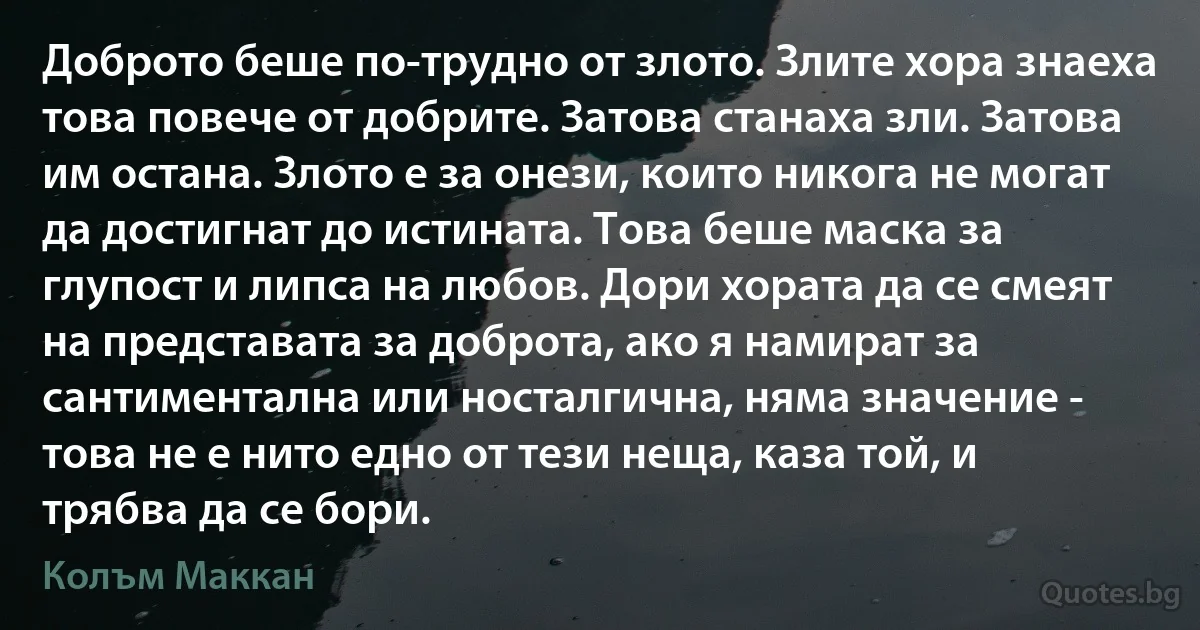 Доброто беше по-трудно от злото. Злите хора знаеха това повече от добрите. Затова станаха зли. Затова им остана. Злото е за онези, които никога не могат да достигнат до истината. Това беше маска за глупост и липса на любов. Дори хората да се смеят на представата за доброта, ако я намират за сантиментална или носталгична, няма значение - това не е нито едно от тези неща, каза той, и трябва да се бори. (Колъм Маккан)