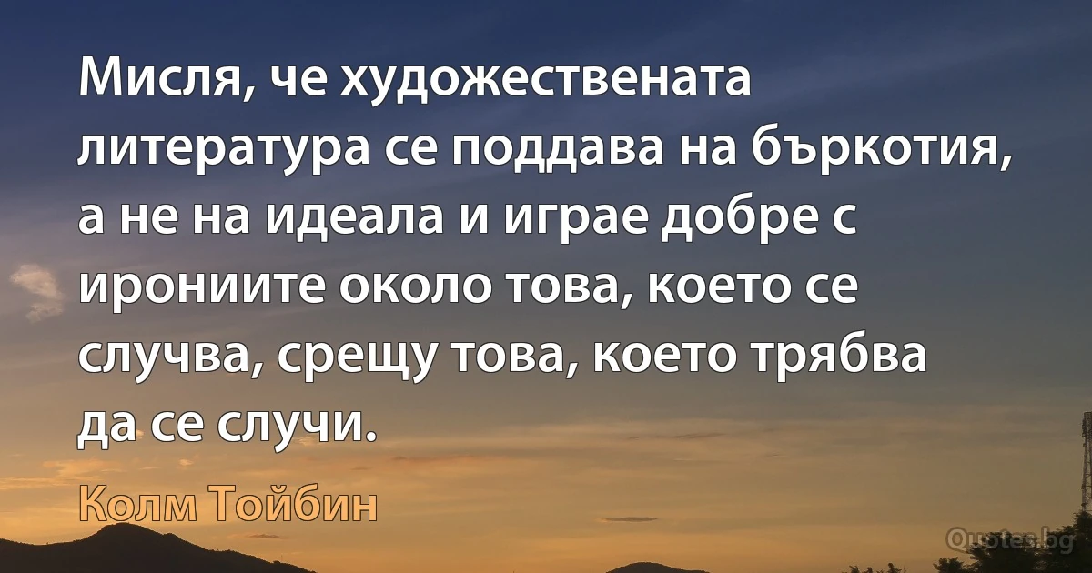 Мисля, че художествената литература се поддава на бъркотия, а не на идеала и играе добре с ирониите около това, което се случва, срещу това, което трябва да се случи. (Колм Тойбин)