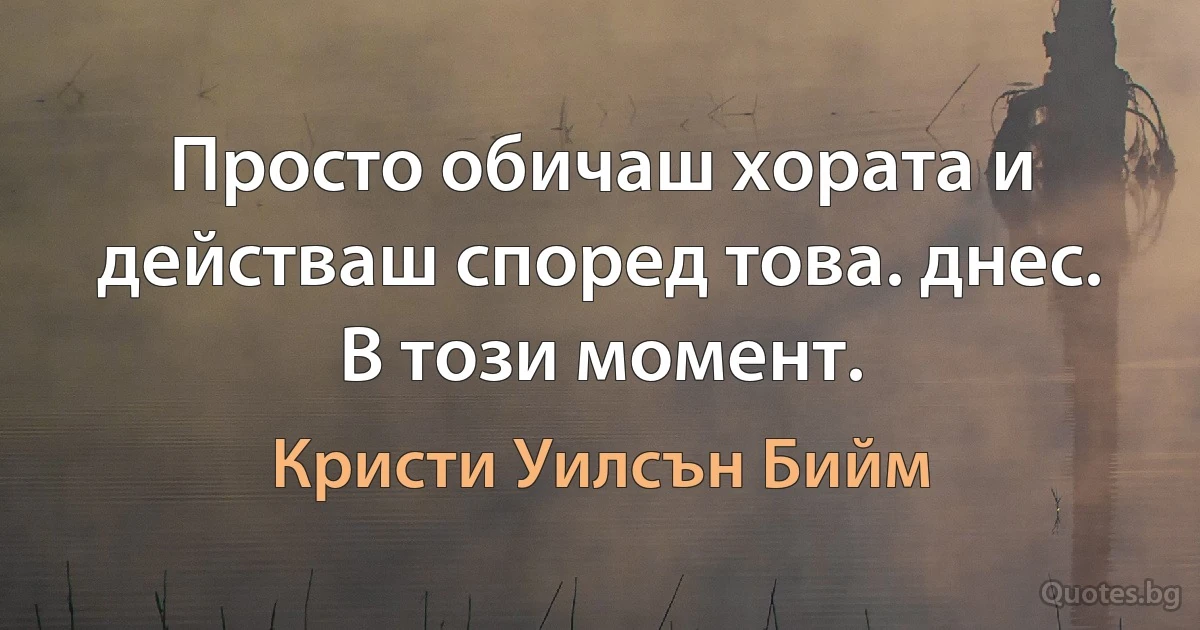 Просто обичаш хората и действаш според това. днес. В този момент. (Кристи Уилсън Бийм)