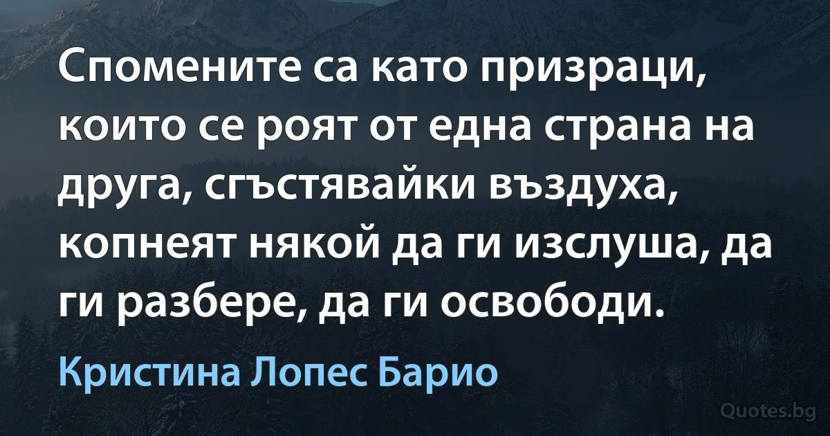 Спомените са като призраци, които се роят от една страна на друга, сгъстявайки въздуха, копнеят някой да ги изслуша, да ги разбере, да ги освободи. (Кристина Лопес Барио)