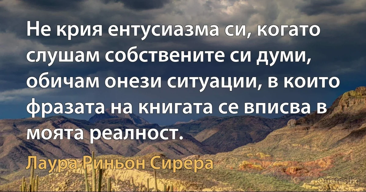 Не крия ентусиазма си, когато слушам собствените си думи, обичам онези ситуации, в които фразата на книгата се вписва в моята реалност. (Лаура Риньон Сирера)