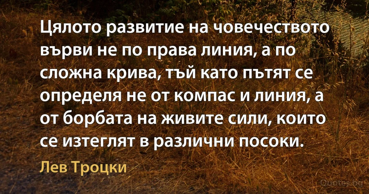 Цялото развитие на човечеството върви не по права линия, а по сложна крива, тъй като пътят се определя не от компас и линия, а от борбата на живите сили, които се изтеглят в различни посоки. (Лев Троцки)