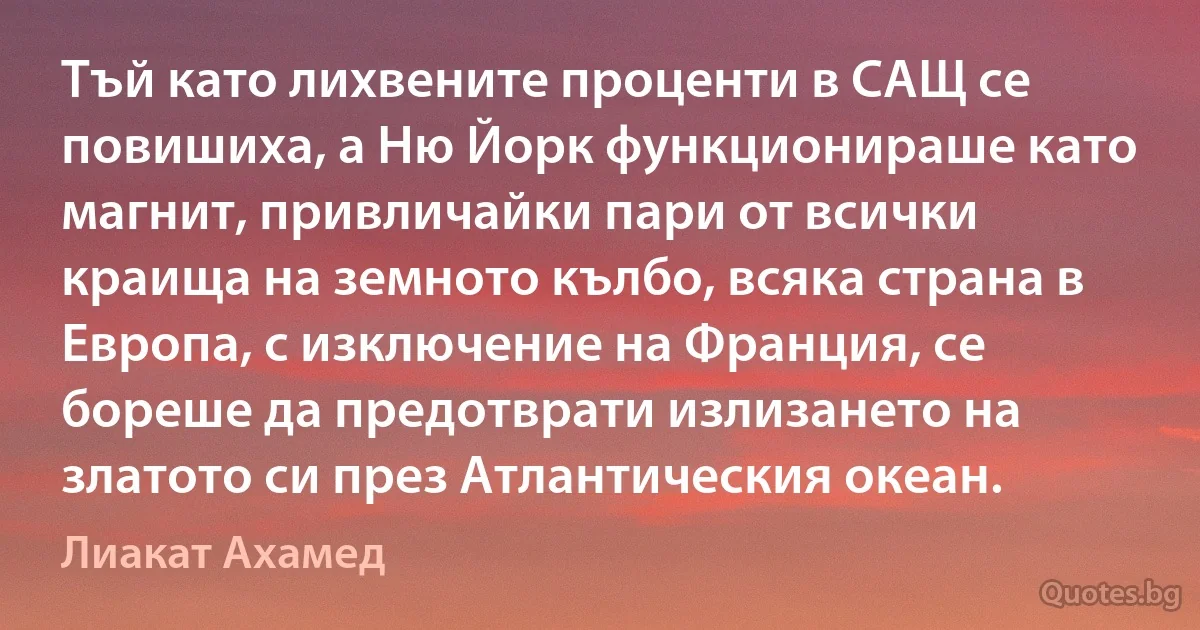 Тъй като лихвените проценти в САЩ се повишиха, а Ню Йорк функционираше като магнит, привличайки пари от всички краища на земното кълбо, всяка страна в Европа, с изключение на Франция, се бореше да предотврати излизането на златото си през Атлантическия океан. (Лиакат Ахамед)