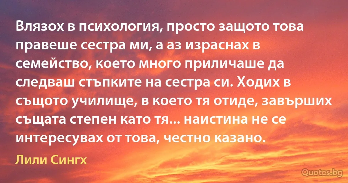 Влязох в психология, просто защото това правеше сестра ми, а аз израснах в семейство, което много приличаше да следваш стъпките на сестра си. Ходих в същото училище, в което тя отиде, завърших същата степен като тя... наистина не се интересувах от това, честно казано. (Лили Сингх)