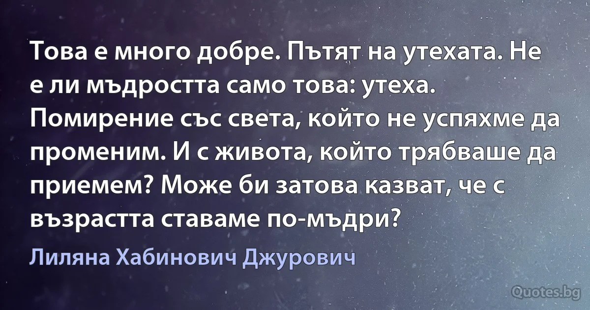 Това е много добре. Пътят на утехата. Не е ли мъдростта само това: утеха. Помирение със света, който не успяхме да променим. И с живота, който трябваше да приемем? Може би затова казват, че с възрастта ставаме по-мъдри? (Лиляна Хабинович Джурович)