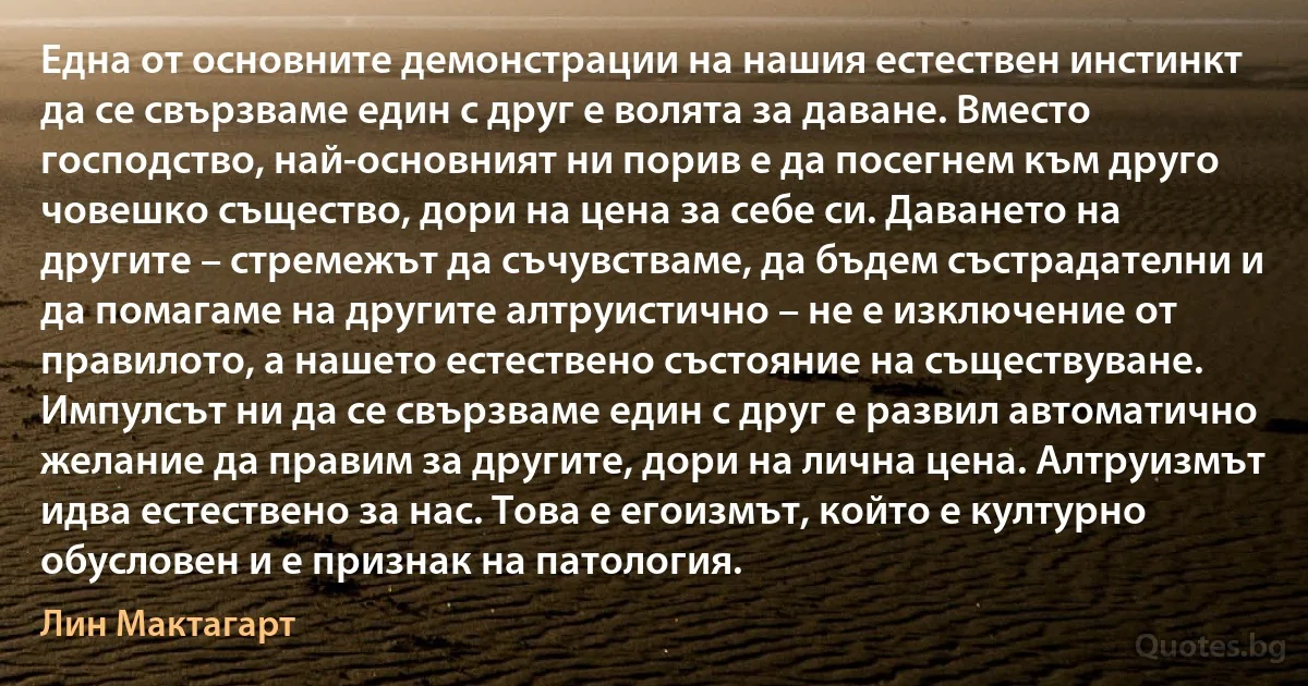 Една от основните демонстрации на нашия естествен инстинкт да се свързваме един с друг е волята за даване. Вместо господство, най-основният ни порив е да посегнем към друго човешко същество, дори на цена за себе си. Даването на другите – стремежът да съчувстваме, да бъдем състрадателни и да помагаме на другите алтруистично – не е изключение от правилото, а нашето естествено състояние на съществуване. Импулсът ни да се свързваме един с друг е развил автоматично желание да правим за другите, дори на лична цена. Алтруизмът идва естествено за нас. Това е егоизмът, който е културно обусловен и е признак на патология. (Лин Мактагарт)