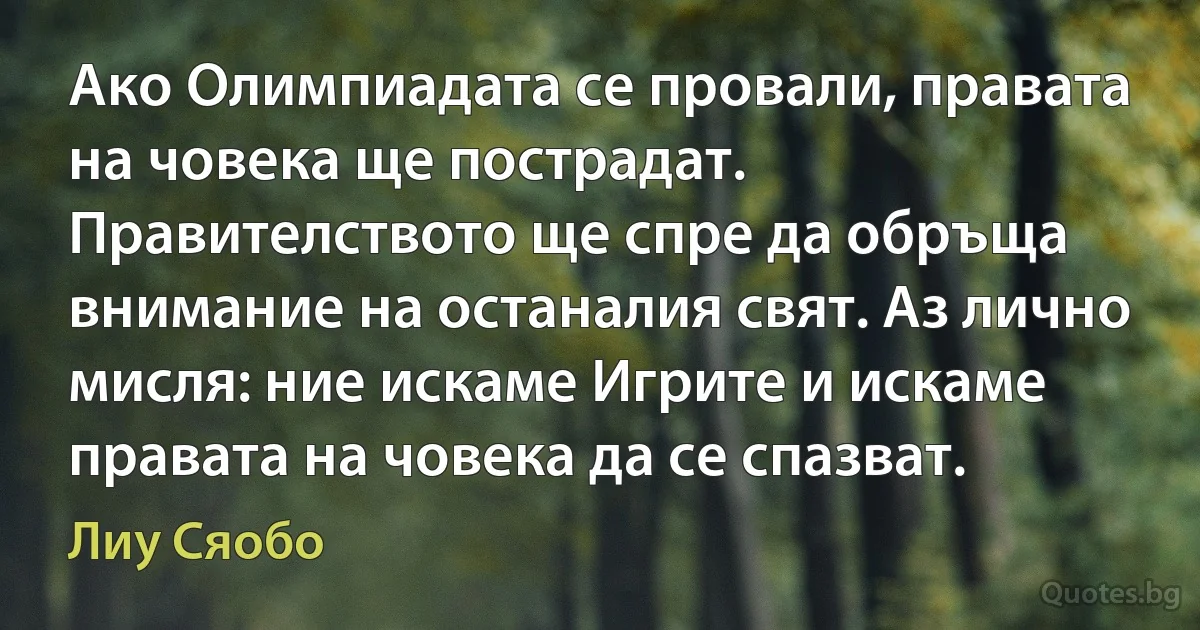 Ако Олимпиадата се провали, правата на човека ще пострадат. Правителството ще спре да обръща внимание на останалия свят. Аз лично мисля: ние искаме Игрите и искаме правата на човека да се спазват. (Лиу Сяобо)