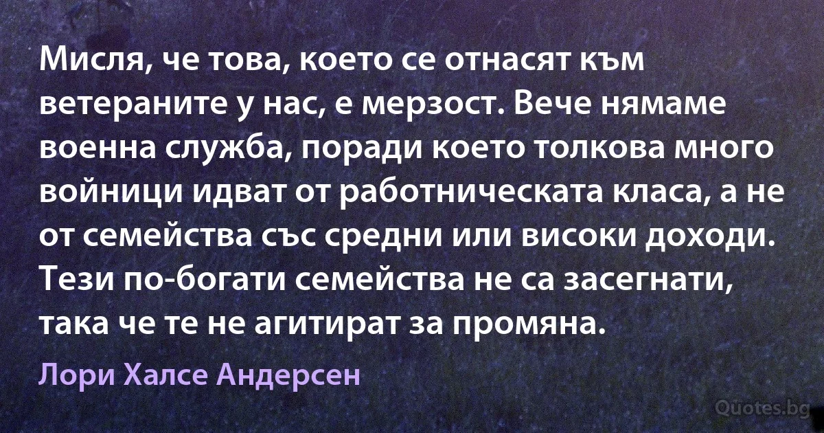 Мисля, че това, което се отнасят към ветераните у нас, е мерзост. Вече нямаме военна служба, поради което толкова много войници идват от работническата класа, а не от семейства със средни или високи доходи. Тези по-богати семейства не са засегнати, така че те не агитират за промяна. (Лори Халсе Андерсен)