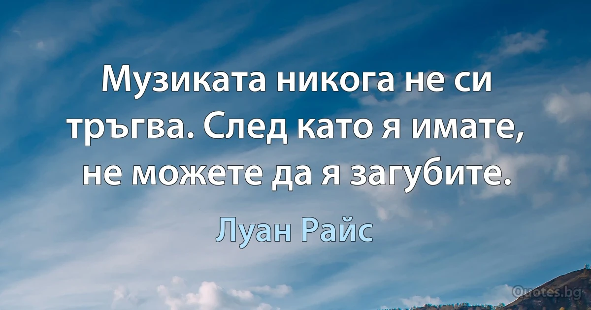 Музиката никога не си тръгва. След като я имате, не можете да я загубите. (Луан Райс)