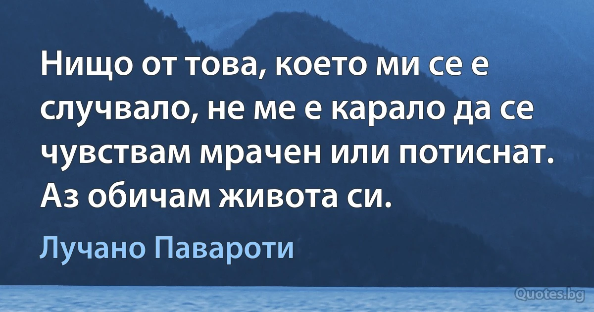 Нищо от това, което ми се е случвало, не ме е карало да се чувствам мрачен или потиснат. Аз обичам живота си. (Лучано Павароти)