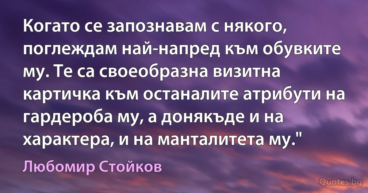 Когато се запознавам с някого, поглеждам най-напред към обувките му. Те са своеобразна визитна картичка към останалите атрибути на гардероба му, а донякъде и на характера, и на манталитета му." (Любомир Стойков)