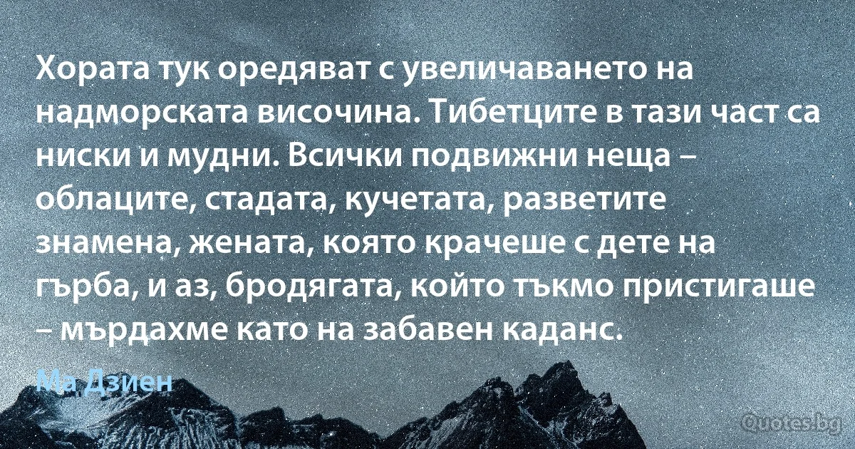 Хората тук оредяват с увеличаването на надморската височина. Тибетците в тази част са ниски и мудни. Всички подвижни неща – облаците, стадата, кучетата, разветите знамена, жената, която крачеше с дете на гърба, и аз, бродягата, който тъкмо пристигаше – мърдахме като на забавен каданс. (Ма Дзиен)