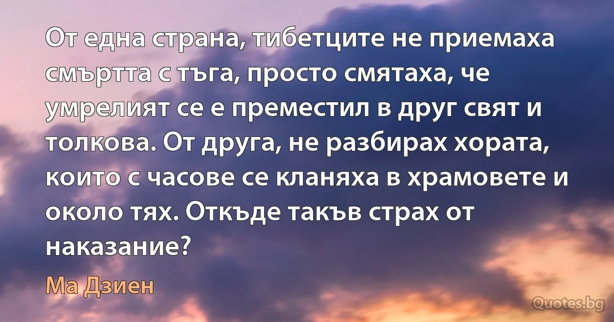 От една страна, тибетците не приемаха смъртта с тъга, просто смятаха, че умрелият се е преместил в друг свят и толкова. От друга, не разбирах хората, които с часове се кланяха в храмовете и около тях. Откъде такъв страх от наказание? (Ма Дзиен)