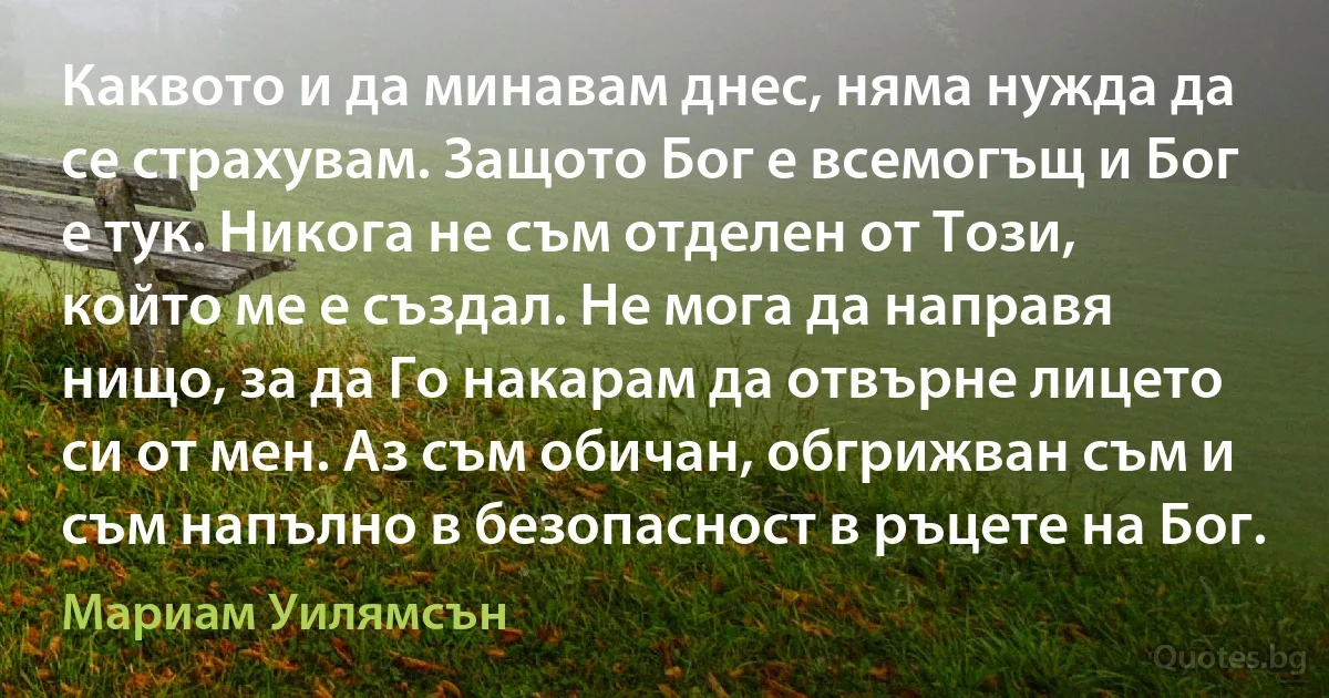 Каквото и да минавам днес, няма нужда да се страхувам. Защото Бог е всемогъщ и Бог е тук. Никога не съм отделен от Този, който ме е създал. Не мога да направя нищо, за да Го накарам да отвърне лицето си от мен. Аз съм обичан, обгрижван съм и съм напълно в безопасност в ръцете на Бог. (Мариам Уилямсън)