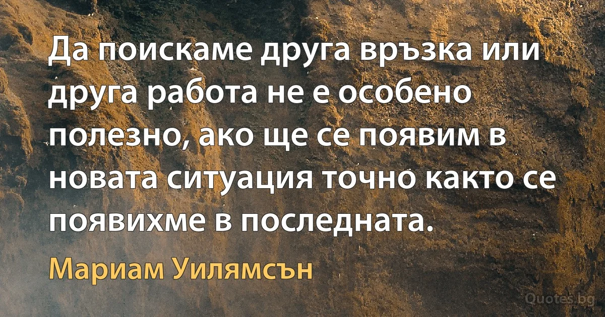 Да поискаме друга връзка или друга работа не е особено полезно, ако ще се появим в новата ситуация точно както се появихме в последната. (Мариам Уилямсън)