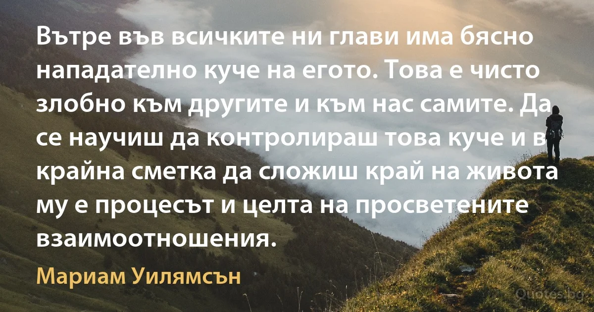 Вътре във всичките ни глави има бясно нападателно куче на егото. Това е чисто злобно към другите и към нас самите. Да се научиш да контролираш това куче и в крайна сметка да сложиш край на живота му е процесът и целта на просветените взаимоотношения. (Мариам Уилямсън)