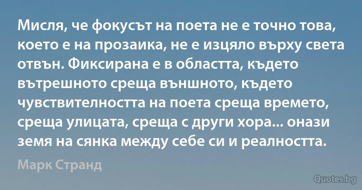 Мисля, че фокусът на поета не е точно това, което е на прозаика, не е изцяло върху света отвън. Фиксирана е в областта, където вътрешното среща външното, където чувствителността на поета среща времето, среща улицата, среща с други хора... онази земя на сянка между себе си и реалността. (Марк Странд)