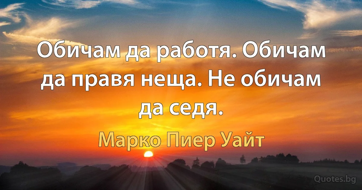 Обичам да работя. Обичам да правя неща. Не обичам да седя. (Марко Пиер Уайт)