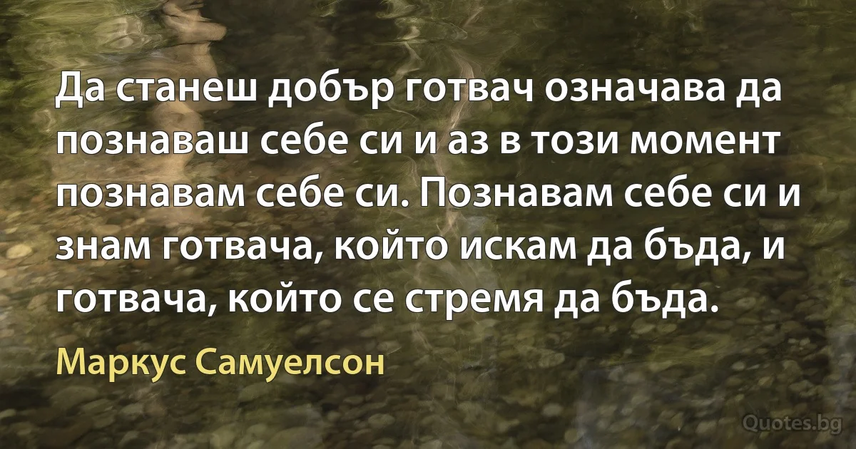 Да станеш добър готвач означава да познаваш себе си и аз в този момент познавам себе си. Познавам себе си и знам готвача, който искам да бъда, и готвача, който се стремя да бъда. (Маркус Самуелсон)