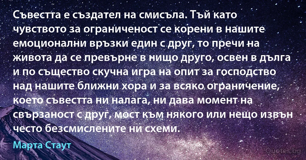 Съвестта е създател на смисъла. Тъй като чувството за ограниченост се корени в нашите емоционални връзки един с друг, то пречи на живота да се превърне в нищо друго, освен в дълга и по същество скучна игра на опит за господство над нашите ближни хора и за всяко ограничение, което съвестта ни налага, ни дава момент на свързаност с друг, мост към някого или нещо извън често безсмислените ни схеми. (Марта Стаут)