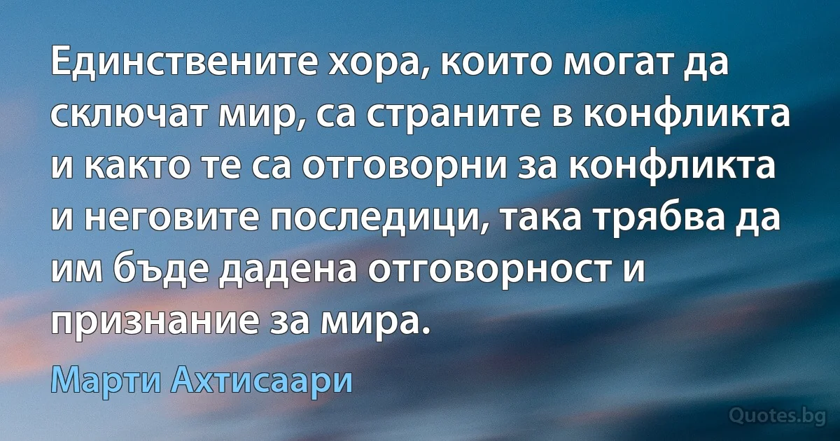 Единствените хора, които могат да сключат мир, са страните в конфликта и както те са отговорни за конфликта и неговите последици, така трябва да им бъде дадена отговорност и признание за мира. (Марти Ахтисаари)