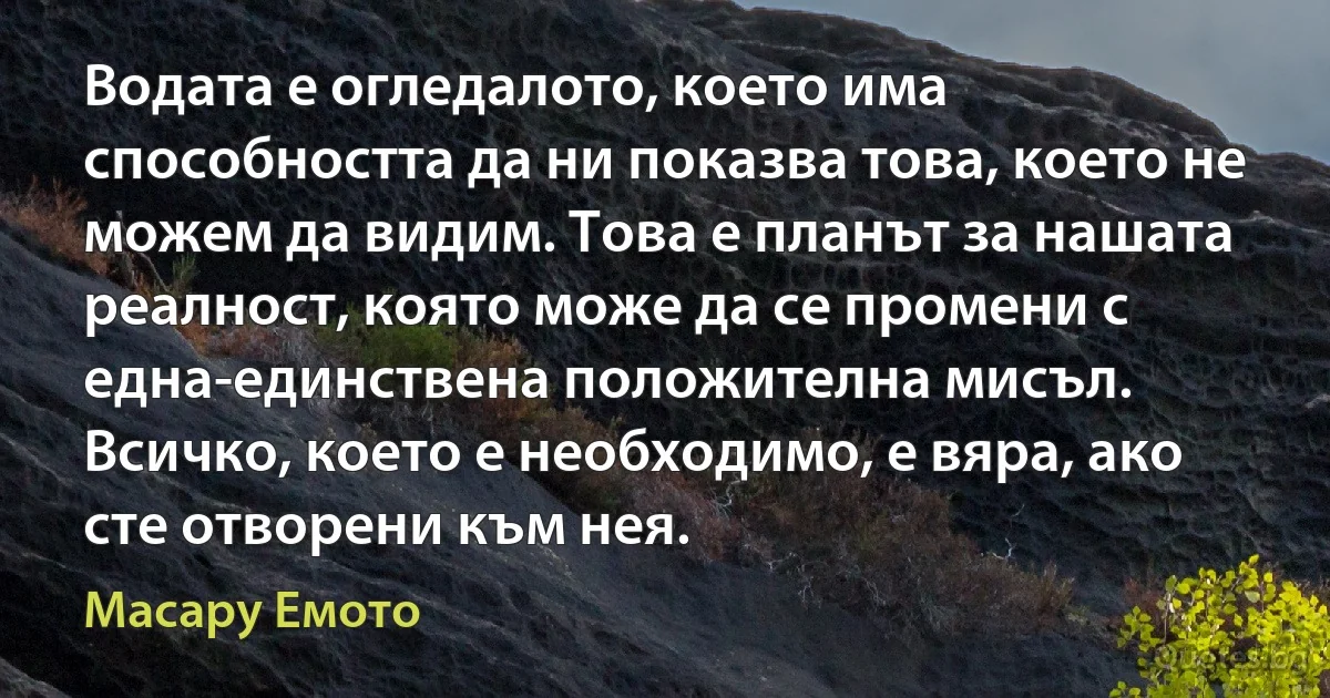 Водата е огледалото, което има способността да ни показва това, което не можем да видим. Това е планът за нашата реалност, която може да се промени с една-единствена положителна мисъл. Всичко, което е необходимо, е вяра, ако сте отворени към нея. (Масару Емото)