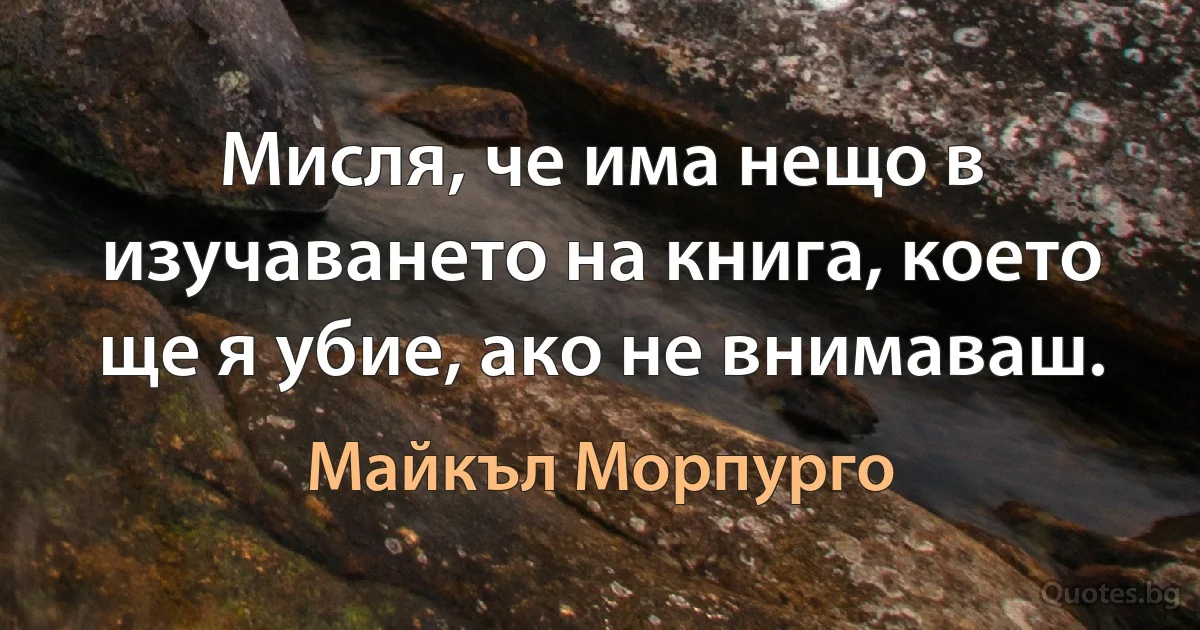 Мисля, че има нещо в изучаването на книга, което ще я убие, ако не внимаваш. (Майкъл Морпурго)