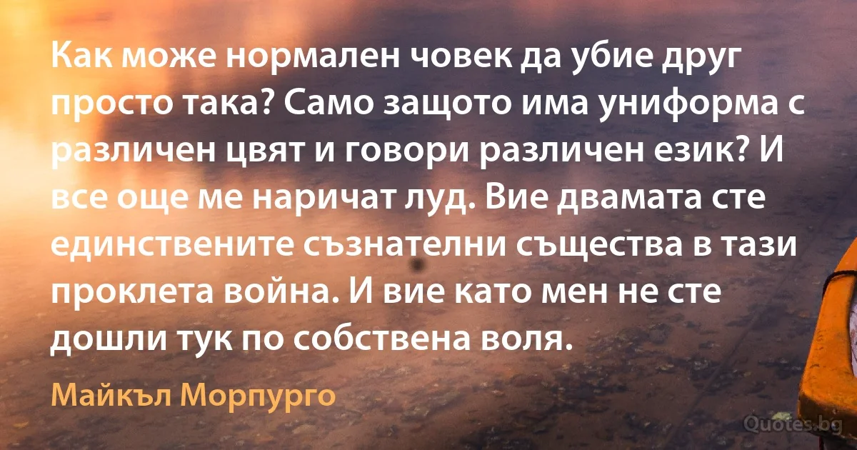 Как може нормален човек да убие друг просто така? Само защото има униформа с различен цвят и говори различен език? И все още ме наричат луд. Вие двамата сте единствените съзнателни същества в тази проклета война. И вие като мен не сте дошли тук по собствена воля. (Майкъл Морпурго)