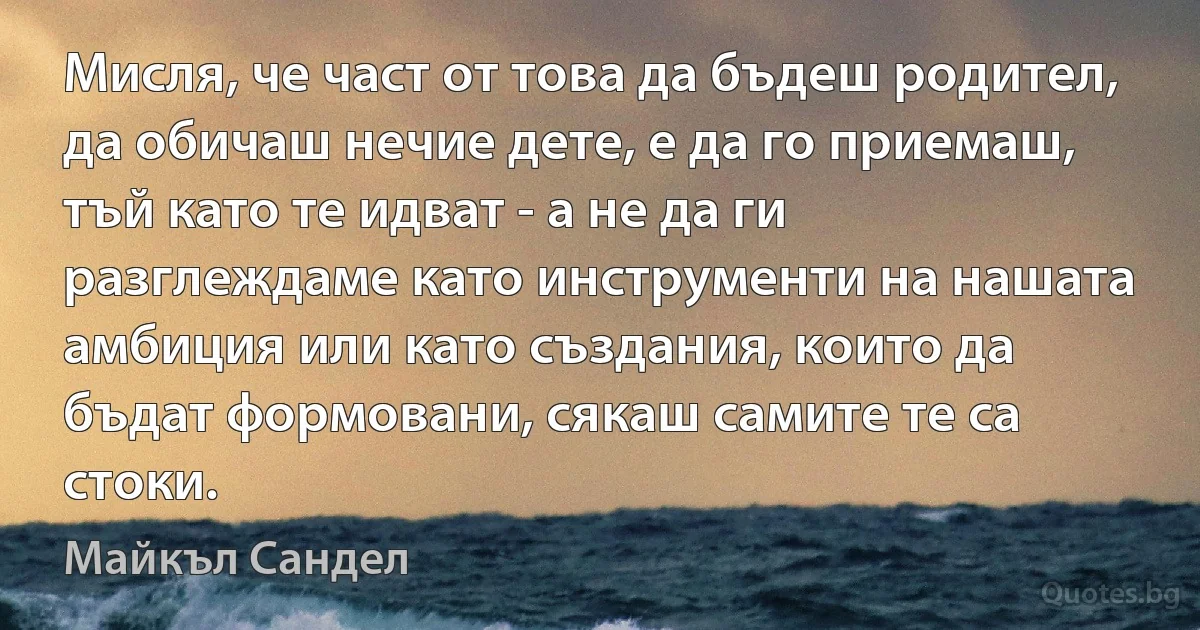 Мисля, че част от това да бъдеш родител, да обичаш нечие дете, е да го приемаш, тъй като те идват - а не да ги разглеждаме като инструменти на нашата амбиция или като създания, които да бъдат формовани, сякаш самите те са стоки. (Майкъл Сандел)