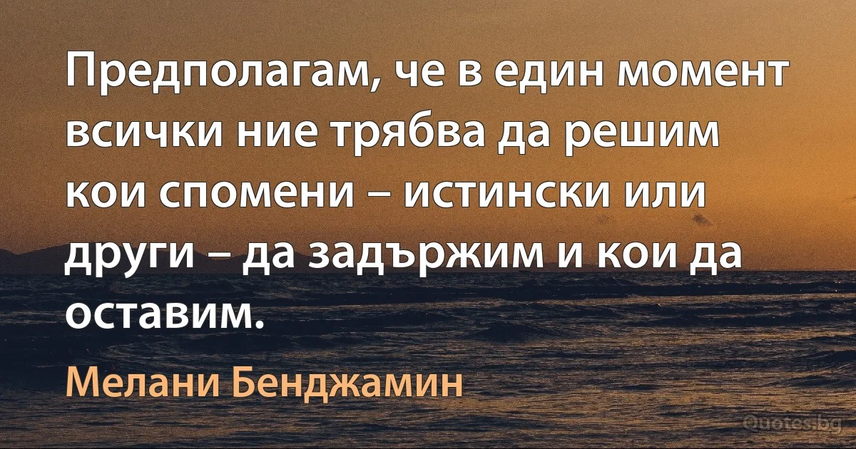 Предполагам, че в един момент всички ние трябва да решим кои спомени – истински или други – да задържим и кои да оставим. (Мелани Бенджамин)