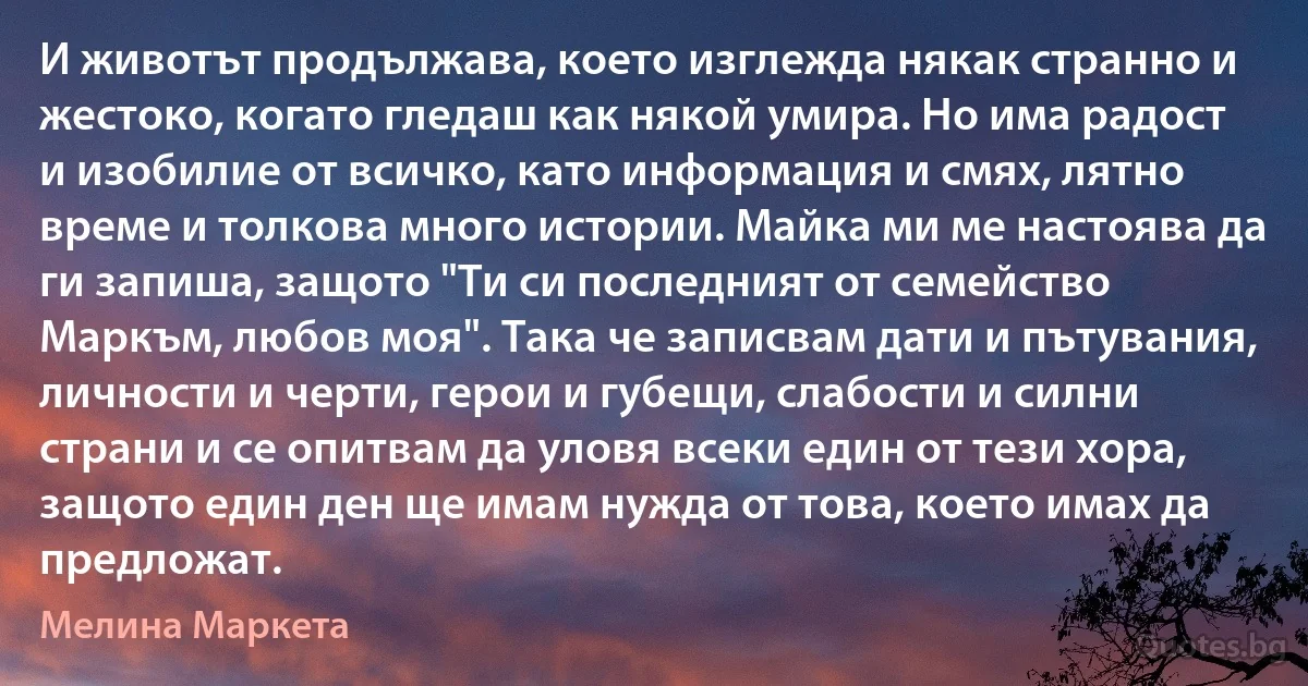 И животът продължава, което изглежда някак странно и жестоко, когато гледаш как някой умира. Но има радост и изобилие от всичко, като информация и смях, лятно време и толкова много истории. Майка ми ме настоява да ги запиша, защото "Ти си последният от семейство Маркъм, любов моя". Така че записвам дати и пътувания, личности и черти, герои и губещи, слабости и силни страни и се опитвам да уловя всеки един от тези хора, защото един ден ще имам нужда от това, което имах да предложат. (Мелина Маркета)