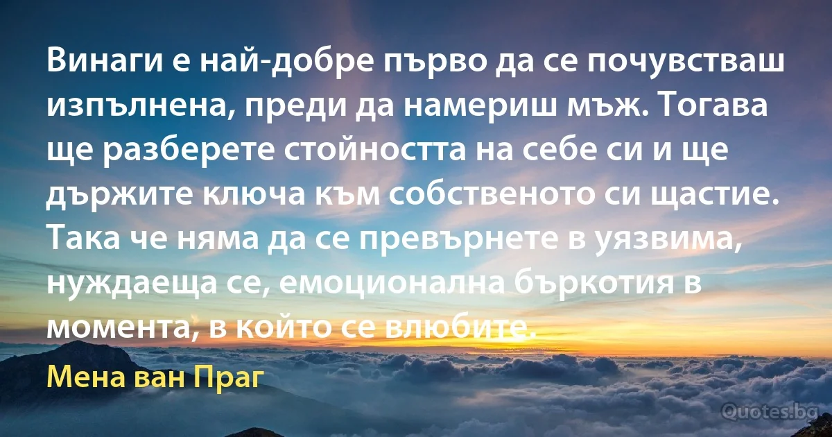 Винаги е най-добре първо да се почувстваш изпълнена, преди да намериш мъж. Тогава ще разберете стойността на себе си и ще държите ключа към собственото си щастие. Така че няма да се превърнете в уязвима, нуждаеща се, емоционална бъркотия в момента, в който се влюбите. (Мена ван Праг)