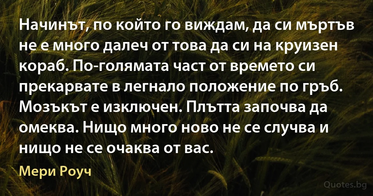 Начинът, по който го виждам, да си мъртъв не е много далеч от това да си на круизен кораб. По-голямата част от времето си прекарвате в легнало положение по гръб. Мозъкът е изключен. Плътта започва да омеква. Нищо много ново не се случва и нищо не се очаква от вас. (Мери Роуч)