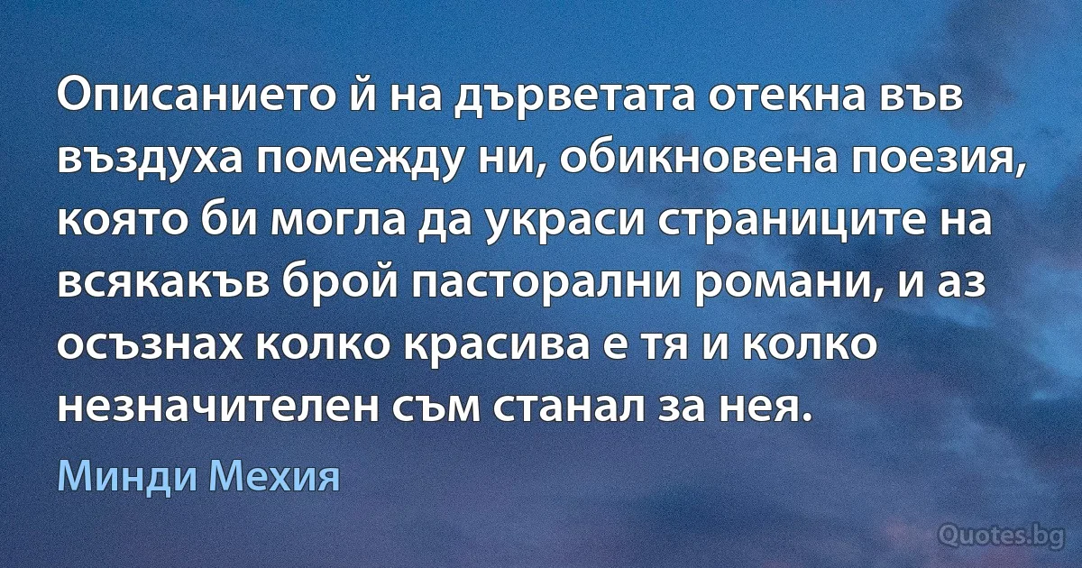 Описанието й на дърветата отекна във въздуха помежду ни, обикновена поезия, която би могла да украси страниците на всякакъв брой пасторални романи, и аз осъзнах колко красива е тя и колко незначителен съм станал за нея. (Минди Мехия)