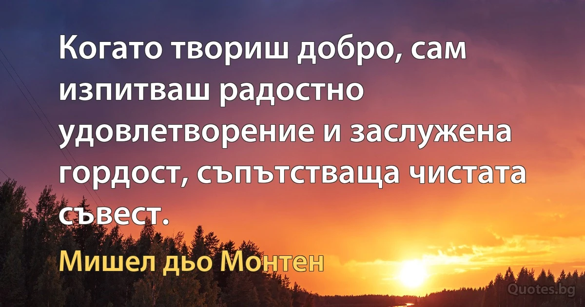 Когато твориш добро, сам изпитваш радостно удовлетворение и заслужена гордост, съпътстваща чистата съвест. (Мишел дьо Монтен)